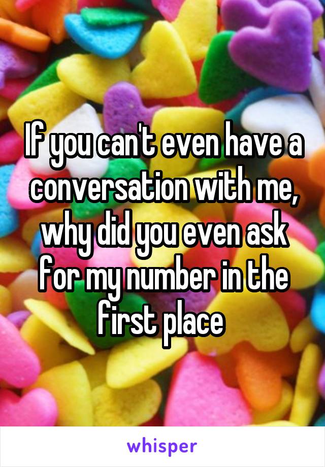 If you can't even have a conversation with me, why did you even ask for my number in the first place 