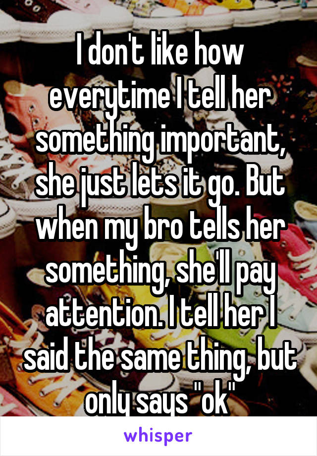 I don't like how everytime I tell her something important, she just lets it go. But when my bro tells her something, she'll pay attention. I tell her I said the same thing, but only says "ok"