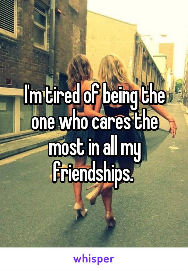 I'm tired of being the one who cares the most in all my friendships. 