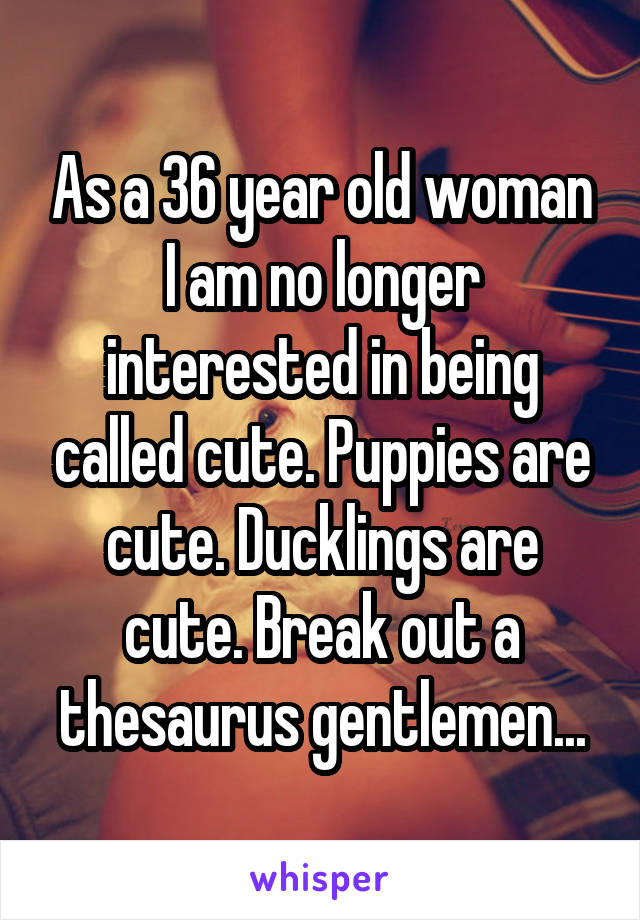 As a 36 year old woman I am no longer interested in being called cute. Puppies are cute. Ducklings are cute. Break out a thesaurus gentlemen...