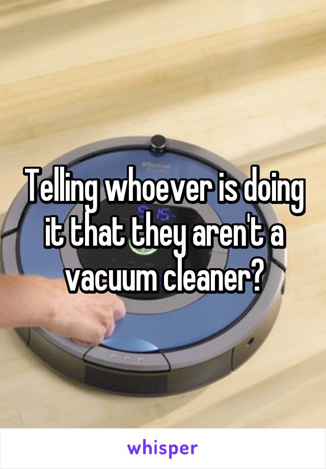 Telling whoever is doing it that they aren't a vacuum cleaner?