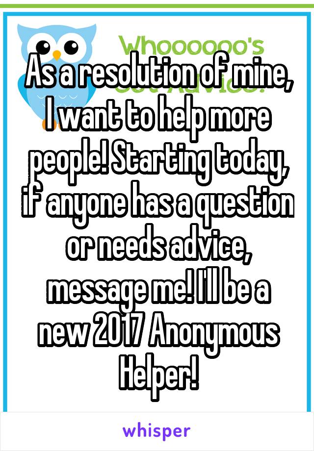 As a resolution of mine, I want to help more people! Starting today, if anyone has a question or needs advice, message me! I'll be a new 2017 Anonymous Helper!