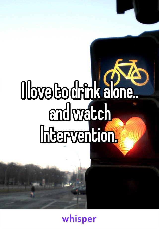 I love to drink alone.. and watch Intervention. 