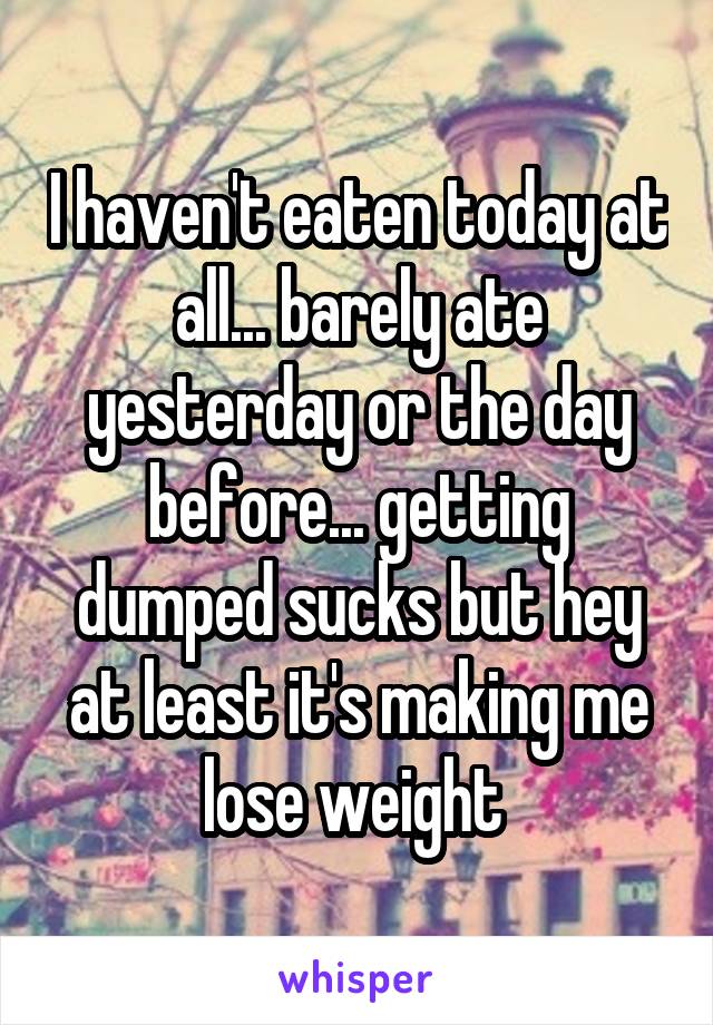 I haven't eaten today at all... barely ate yesterday or the day before... getting dumped sucks but hey at least it's making me lose weight 