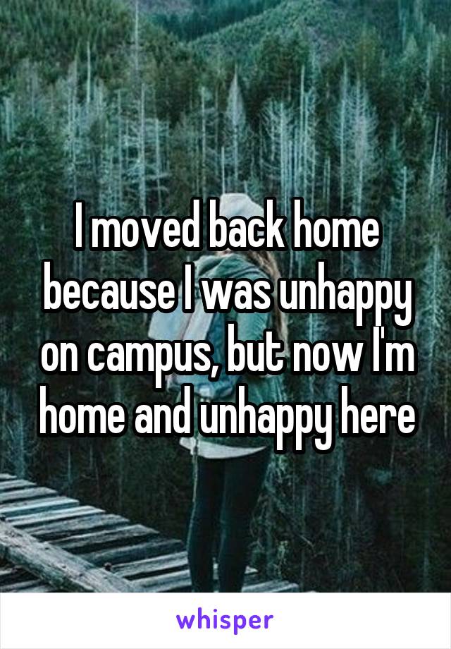 I moved back home because I was unhappy on campus, but now I'm home and unhappy here