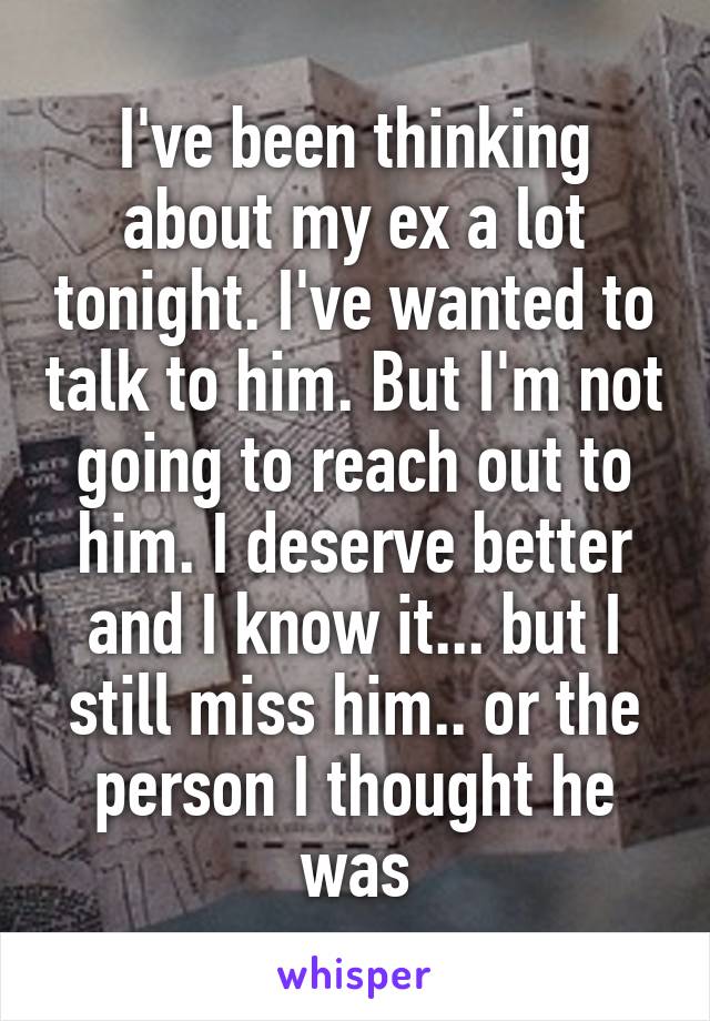 I've been thinking about my ex a lot tonight. I've wanted to talk to him. But I'm not going to reach out to him. I deserve better and I know it... but I still miss him.. or the person I thought he was