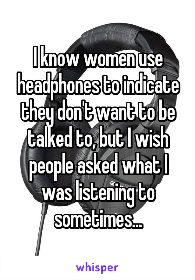 I know women use headphones to indicate they don't want to be talked to, but I wish people asked what I was listening to sometimes...