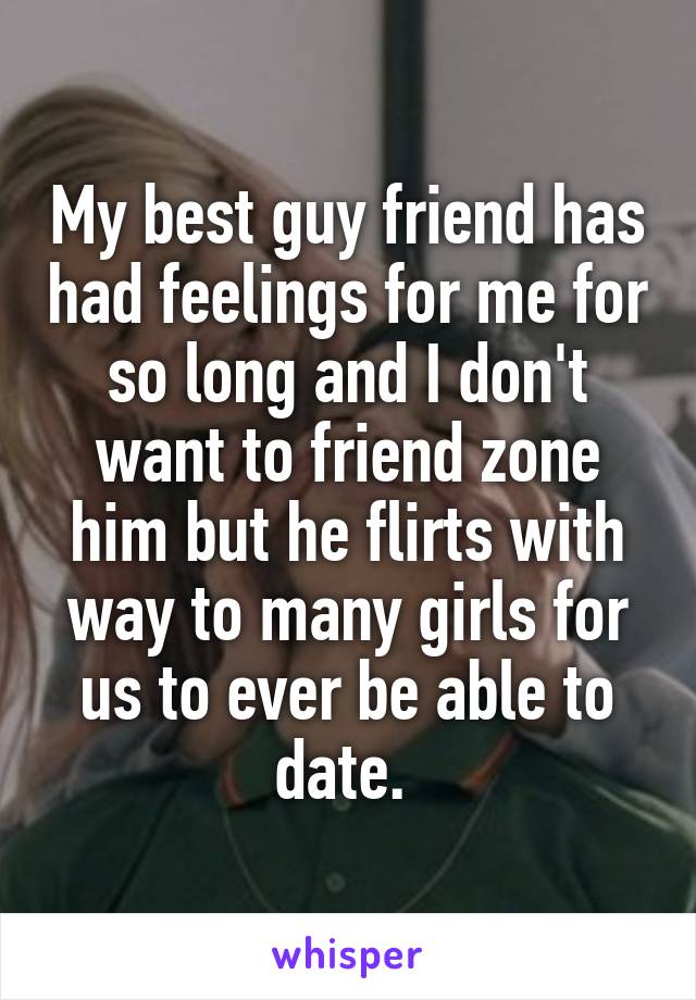 My best guy friend has had feelings for me for so long and I don't want to friend zone him but he flirts with way to many girls for us to ever be able to date. 