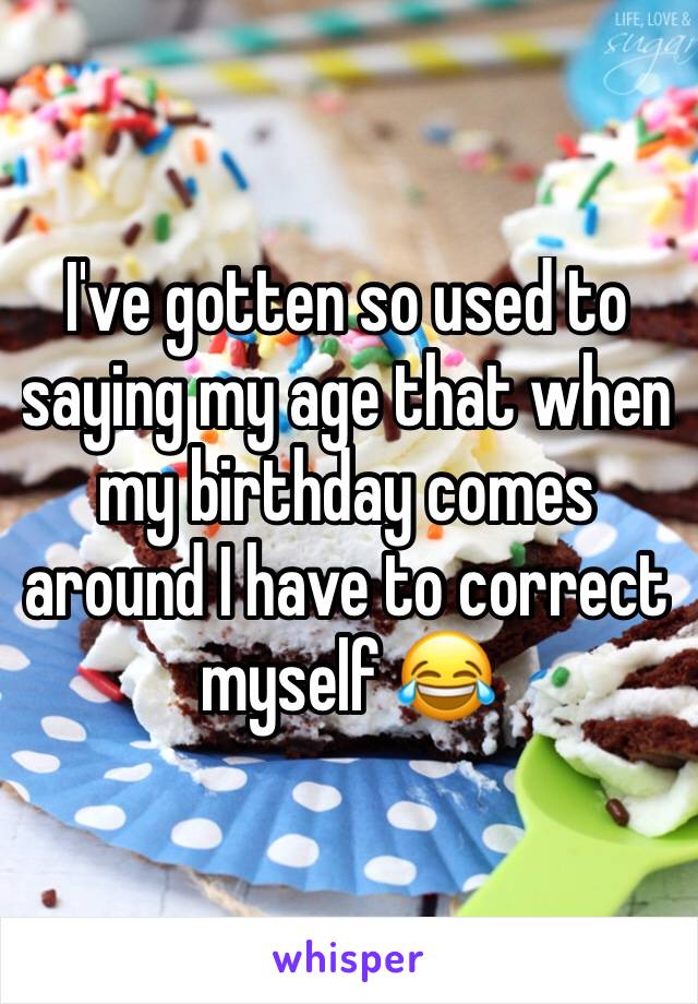 I've gotten so used to saying my age that when my birthday comes around I have to correct myself 😂