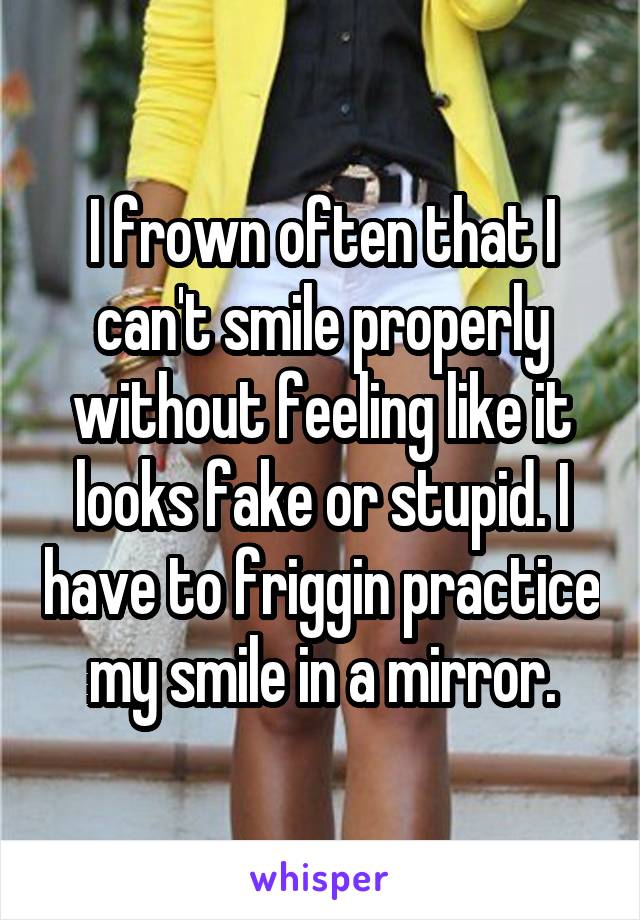 I frown often that I can't smile properly without feeling like it looks fake or stupid. I have to friggin practice my smile in a mirror.