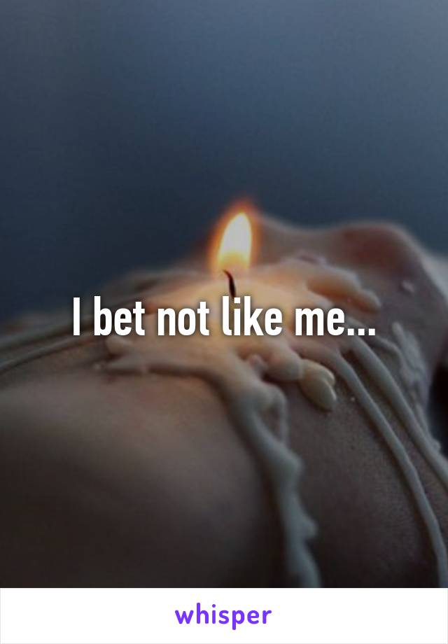 I bet not like me...