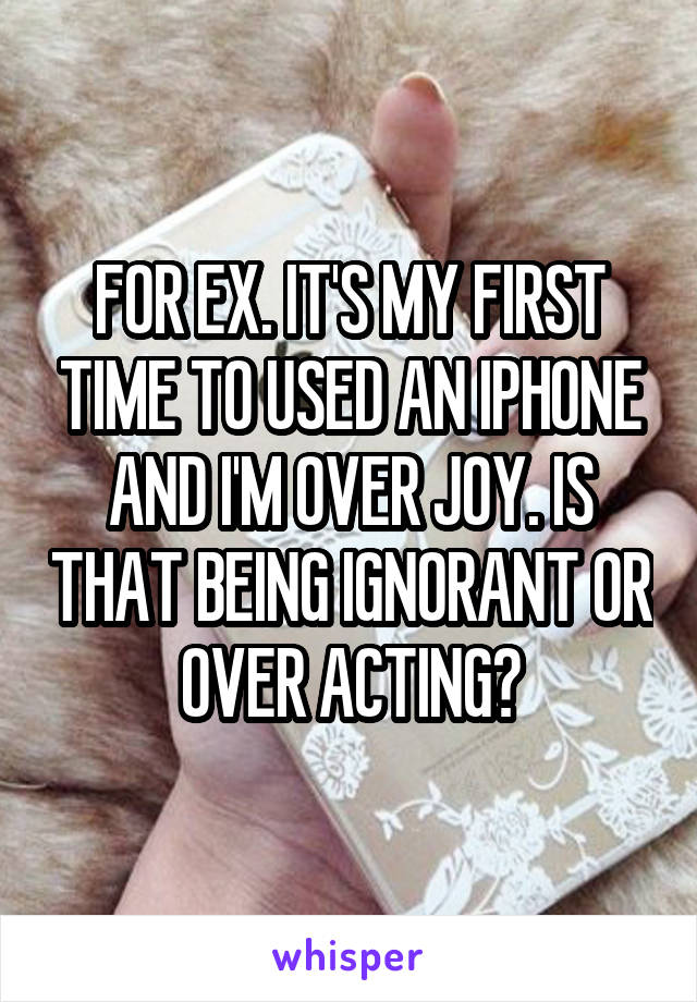 FOR EX. IT'S MY FIRST TIME TO USED AN IPHONE AND I'M OVER JOY. IS THAT BEING IGNORANT OR OVER ACTING?