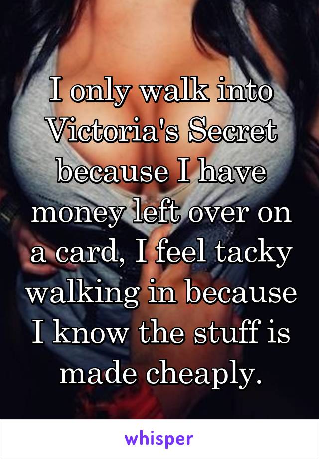 I only walk into Victoria's Secret because I have money left over on a card, I feel tacky walking in because I know the stuff is made cheaply.