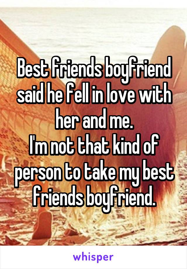 Best friends boyfriend said he fell in love with her and me.
I'm not that kind of person to take my best friends boyfriend.