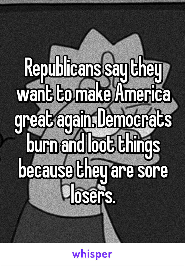 Republicans say they want to make America great again. Democrats burn and loot things because they are sore losers.