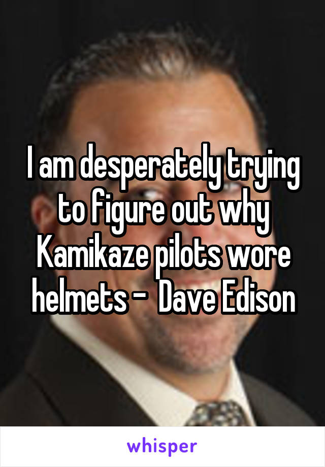 I am desperately trying to figure out why Kamikaze pilots wore helmets -  Dave Edison