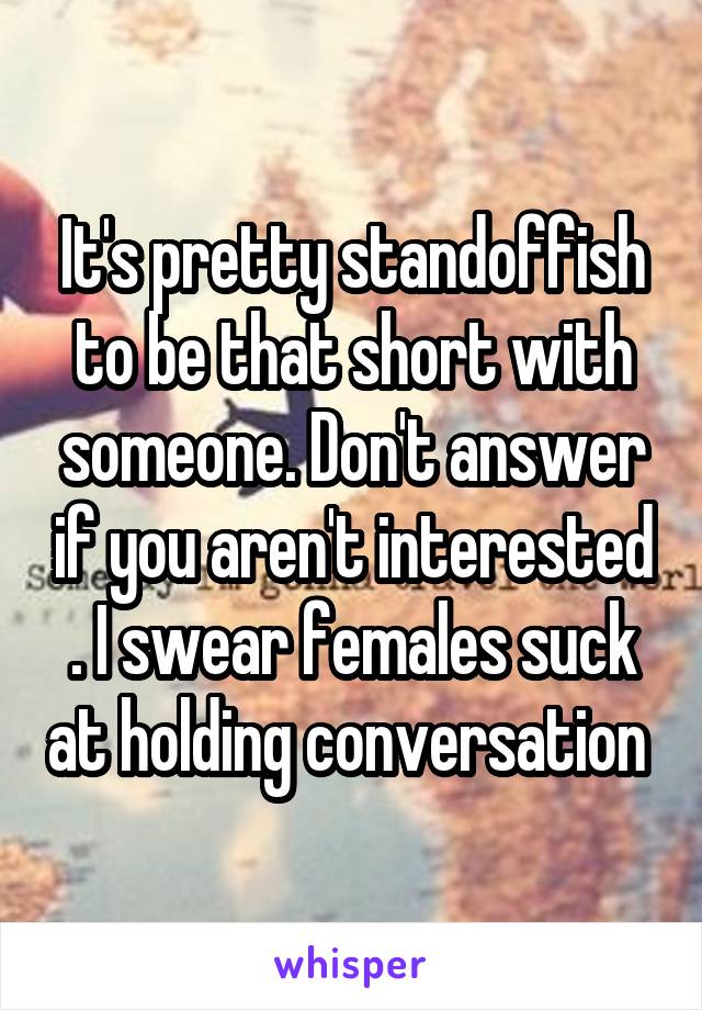 It's pretty standoffish to be that short with someone. Don't answer if you aren't interested . I swear females suck at holding conversation 