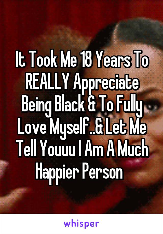 It Took Me 18 Years To REALLY Appreciate Being Black & To Fully Love Myself..& Let Me Tell Youuu I Am A Much
Happier Person  