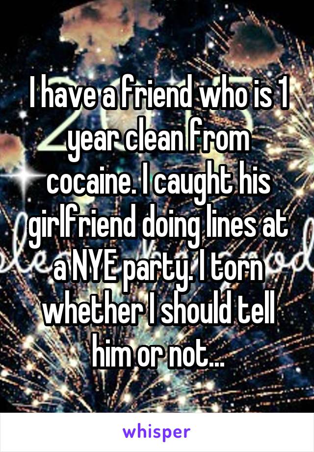 I have a friend who is 1 year clean from cocaine. I caught his girlfriend doing lines at a NYE party. I torn whether I should tell him or not...