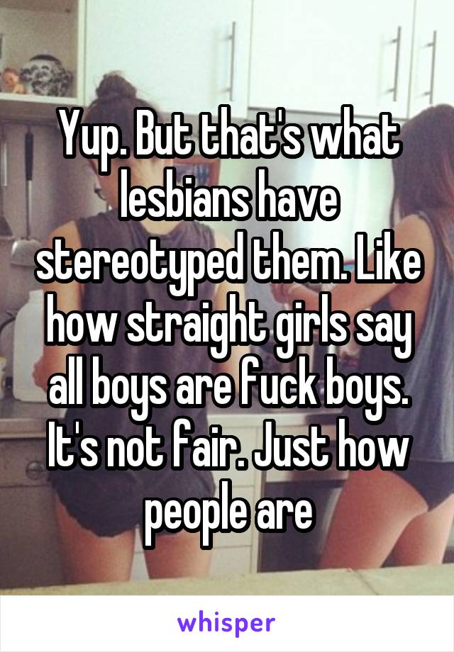 Yup. But that's what lesbians have stereotyped them. Like how straight girls say all boys are fuck boys. It's not fair. Just how people are