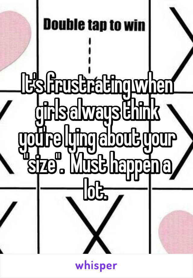 It's frustrating when girls always think you're lying about your "size".  Must happen a lot. 