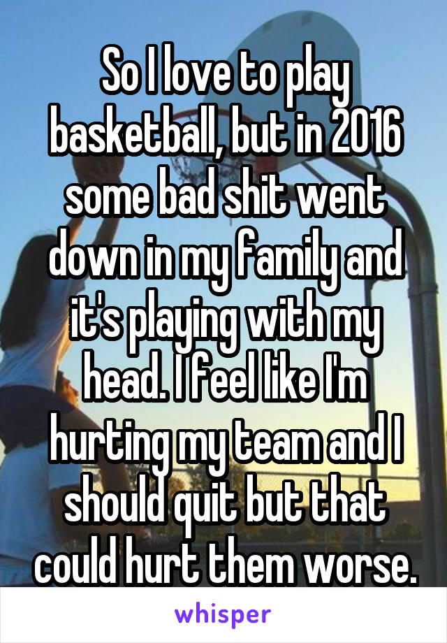 So I love to play basketball, but in 2016 some bad shit went down in my family and it's playing with my head. I feel like I'm hurting my team and I should quit but that could hurt them worse.