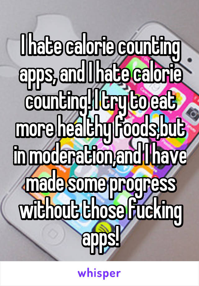 I hate calorie counting apps, and I hate calorie counting! I try to eat more healthy foods,but in moderation,and I have made some progress without those fucking apps!