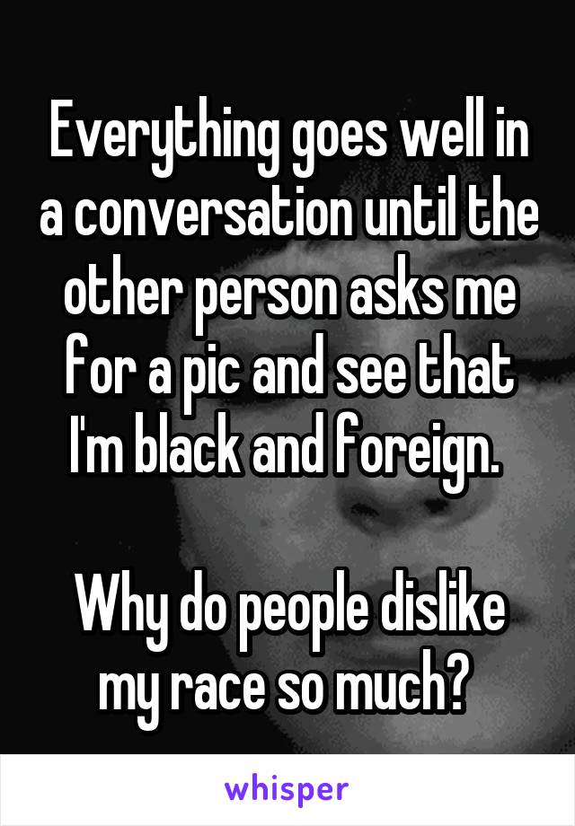 Everything goes well in a conversation until the other person asks me for a pic and see that I'm black and foreign. 

Why do people dislike my race so much? 