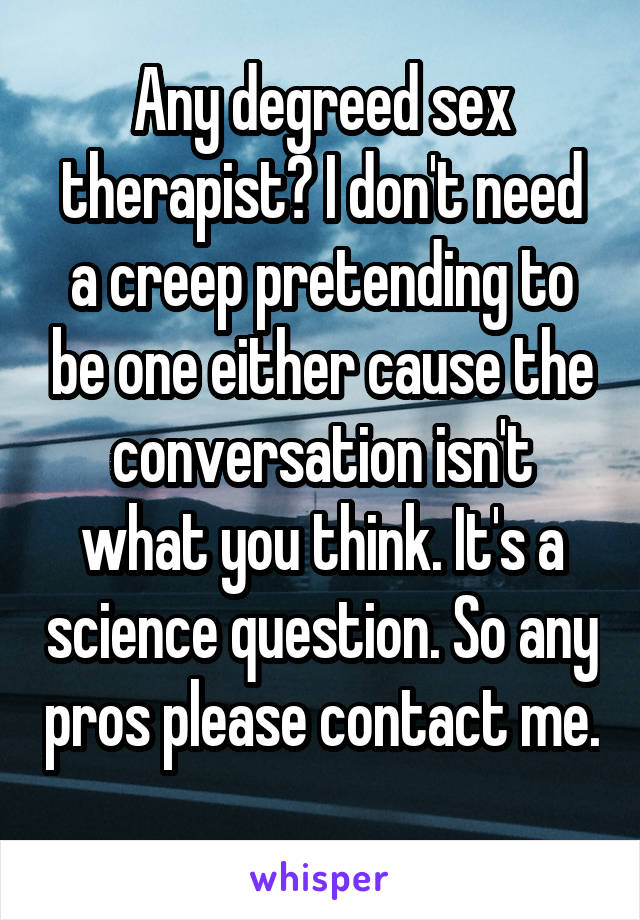 Any degreed sex therapist? I don't need a creep pretending to be one either cause the conversation isn't what you think. It's a science question. So any pros please contact me. 