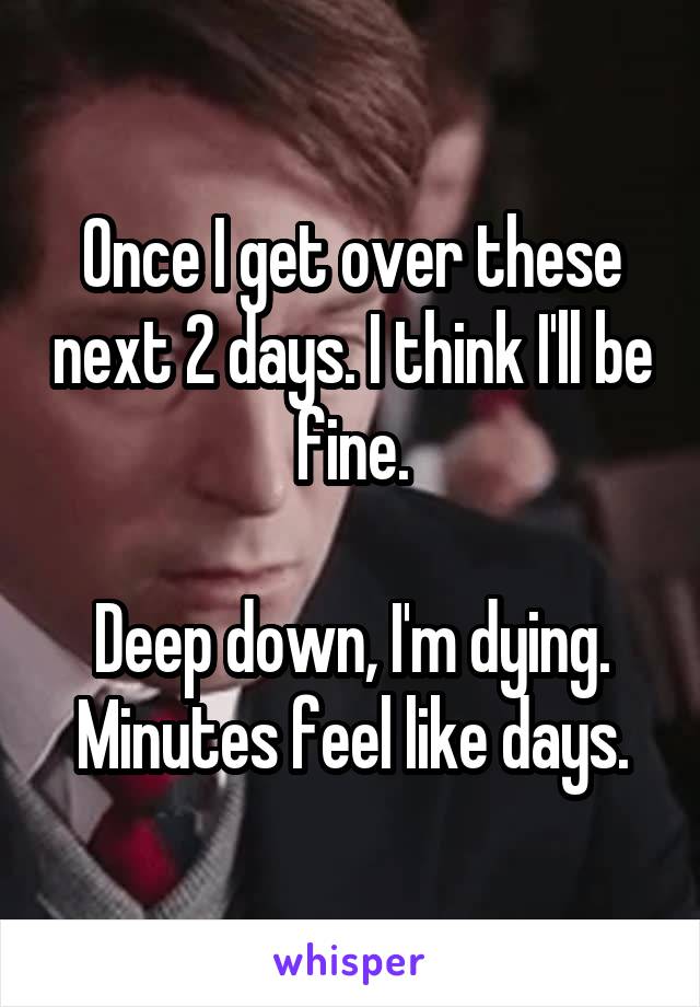 Once I get over these next 2 days. I think I'll be fine.

Deep down, I'm dying. Minutes feel like days.