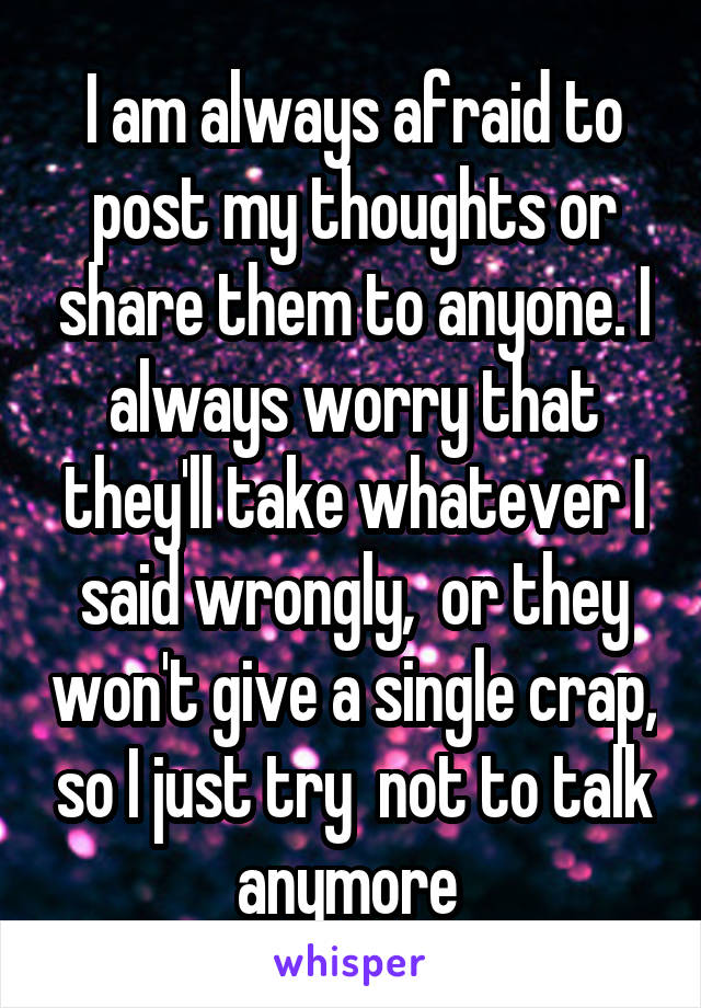 I am always afraid to post my thoughts or share them to anyone. I always worry that they'll take whatever I said wrongly,  or they won't give a single crap, so I just try  not to talk anymore 