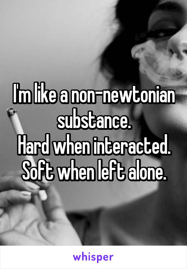 I'm like a non-newtonian substance.
Hard when interacted.
Soft when left alone.