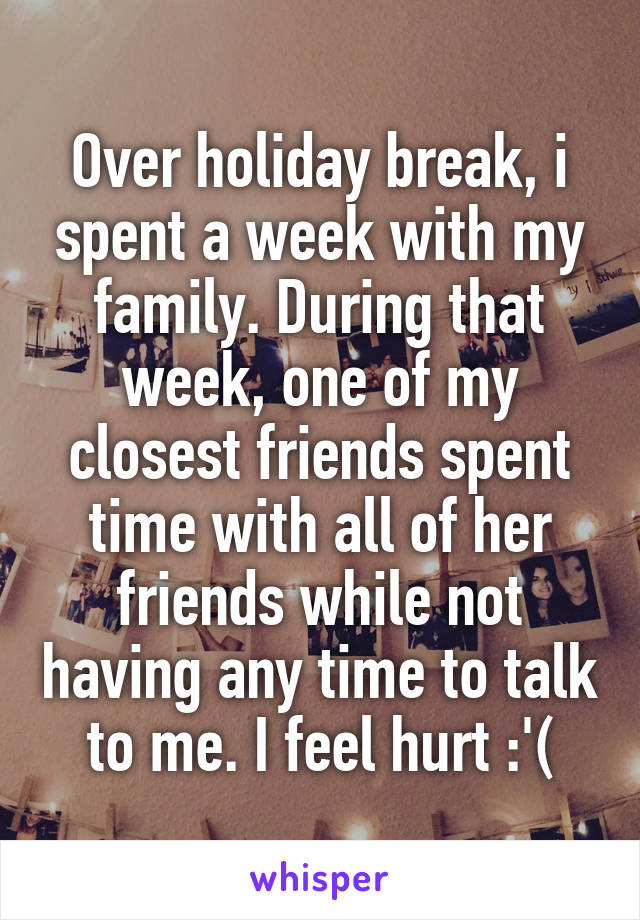 Over holiday break, i spent a week with my family. During that week, one of my closest friends spent time with all of her friends while not having any time to talk to me. I feel hurt :'(