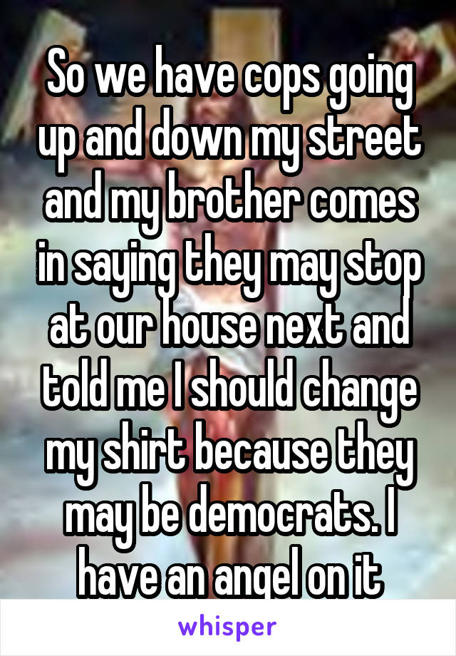 So we have cops going up and down my street and my brother comes in saying they may stop at our house next and told me I should change my shirt because they may be democrats. I have an angel on it