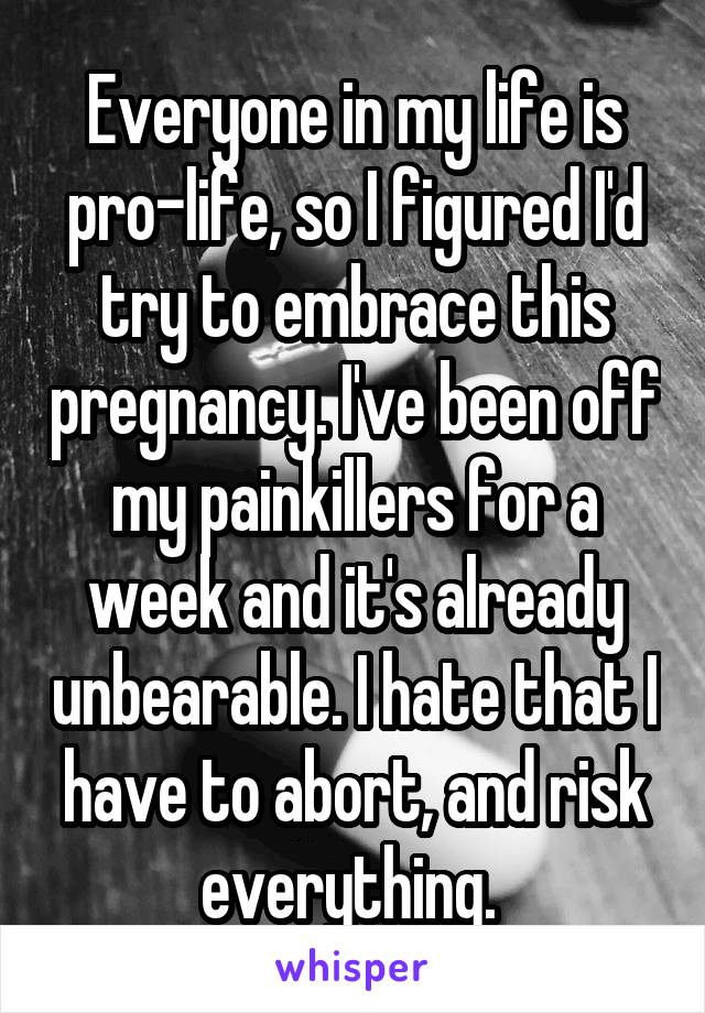 Everyone in my life is pro-life, so I figured I'd try to embrace this pregnancy. I've been off my painkillers for a week and it's already unbearable. I hate that I have to abort, and risk everything. 