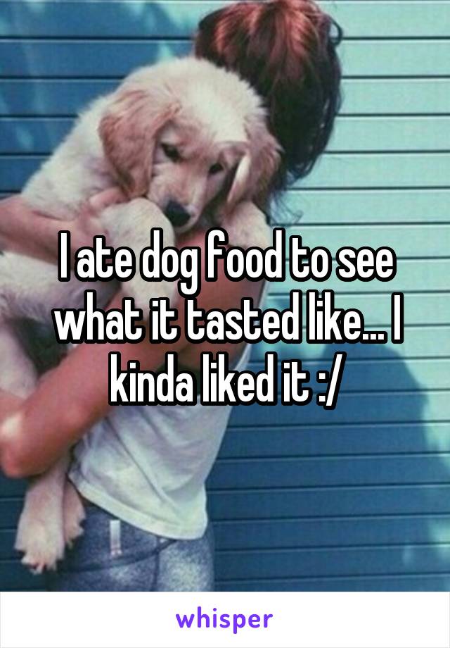 I ate dog food to see what it tasted like... I kinda liked it :/