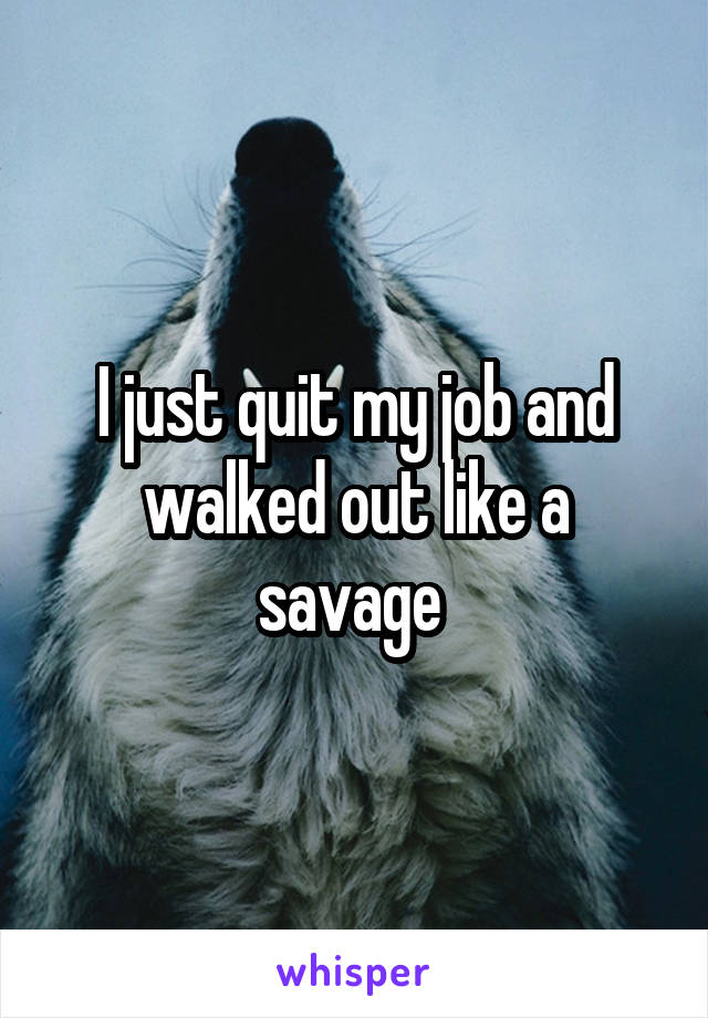 I just quit my job and walked out like a savage 