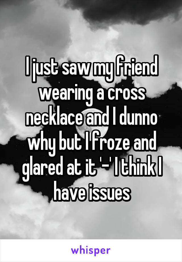 I just saw my friend wearing a cross necklace and I dunno why but I froze and glared at it '-' I think I have issues