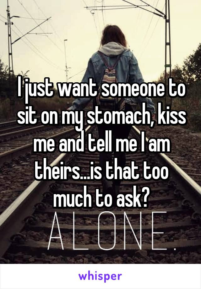 I just want someone to sit on my stomach, kiss me and tell me I am theirs...is that too much to ask?