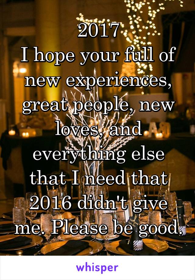 2017
I hope your full of new experiences, great people, new loves, and everything else that I need that 2016 didn't give me. Please be good.  