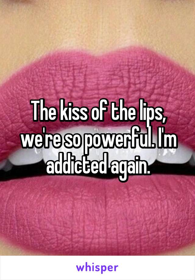 The kiss of the lips, we're so powerful. I'm addicted again.