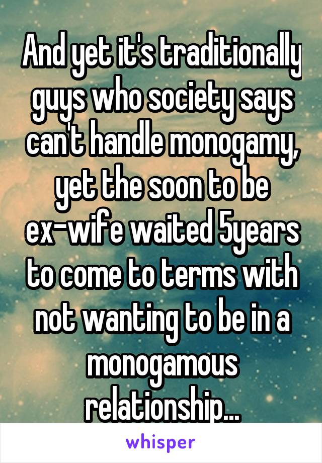 And yet it's traditionally guys who society says can't handle monogamy, yet the soon to be ex-wife waited 5years to come to terms with not wanting to be in a monogamous relationship...