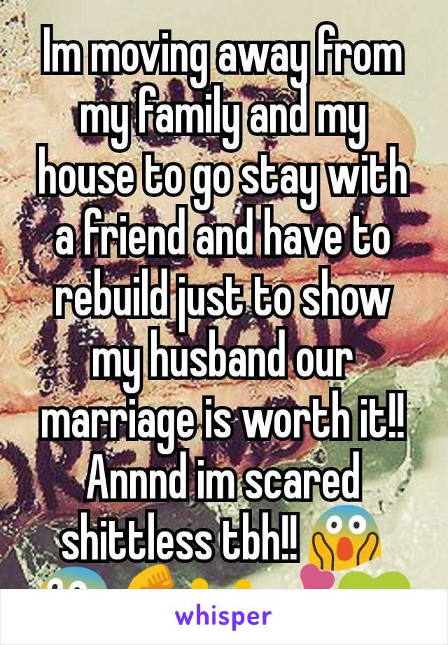 Im moving away from my family and my house to go stay with a friend and have to rebuild just to show my husband our marriage is worth it!!  Annnd im scared shittless tbh!! 😱😨💪👪💕💚