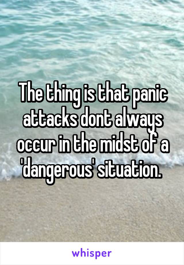 The thing is that panic attacks dont always occur in the midst of a 'dangerous' situation. 