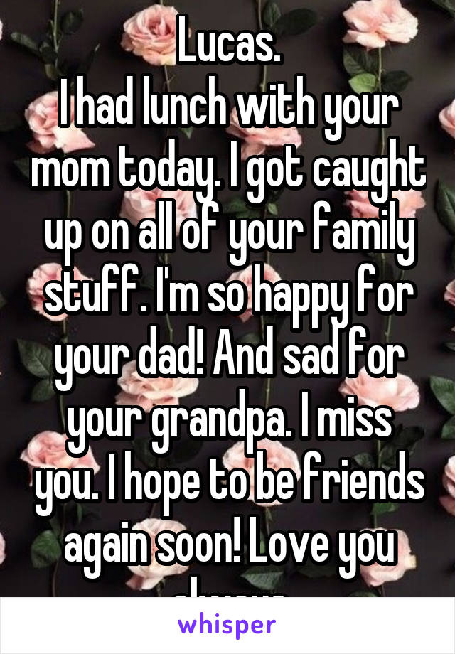 Lucas.
I had lunch with your mom today. I got caught up on all of your family stuff. I'm so happy for your dad! And sad for your grandpa. I miss you. I hope to be friends again soon! Love you always