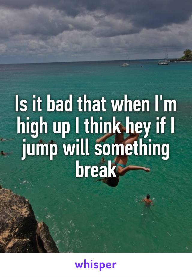 Is it bad that when I'm high up I think hey if I jump will something break