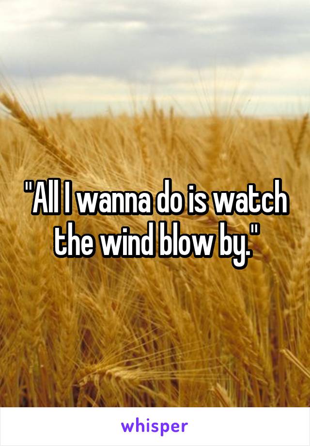 "All I wanna do is watch the wind blow by."