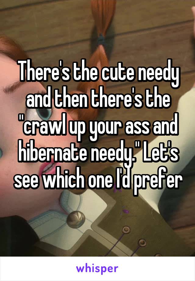 There's the cute needy and then there's the "crawl up your ass and hibernate needy." Let's see which one I'd prefer 