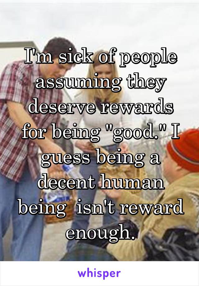 I'm sick of people assuming they deserve rewards for being "good." I guess being a decent human being  isn't reward enough.