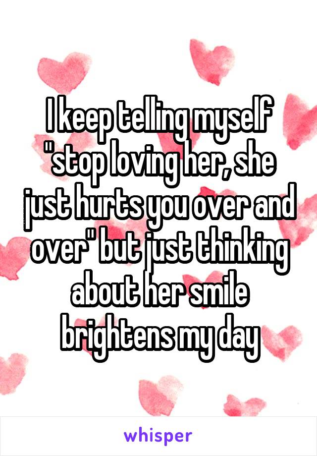 I keep telling myself "stop loving her, she just hurts you over and over" but just thinking about her smile brightens my day